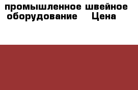 промышленное швейное оборудование  › Цена ­ 56 000 - Пензенская обл., Пенза г. Бизнес » Оборудование   